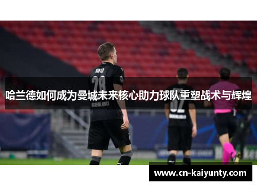 哈兰德如何成为曼城未来核心助力球队重塑战术与辉煌