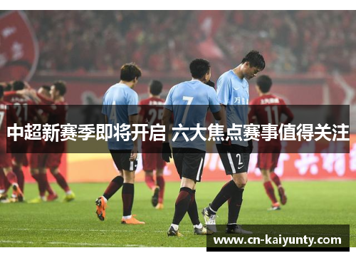 中超新赛季即将开启 六大焦点赛事值得关注